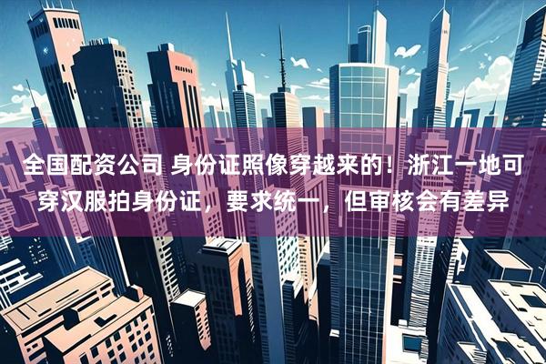 全国配资公司 身份证照像穿越来的！浙江一地可穿汉服拍身份证，要求统一，但审核会有差异