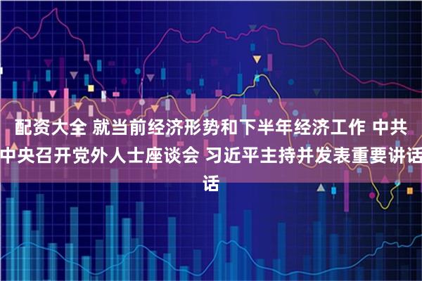 配资大全 就当前经济形势和下半年经济工作 中共中央召开党外人士座谈会 习近平主持并发表重要讲话