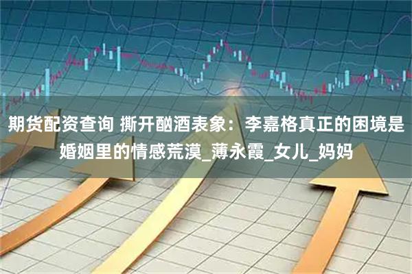 期货配资查询 撕开酗酒表象：李嘉格真正的困境是婚姻里的情感荒漠_薄永霞_女儿_妈妈