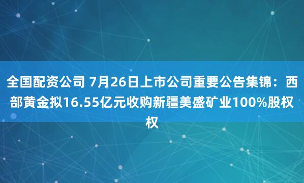 全国配资公司 7月26日上市公司重要公告集锦：西部黄金拟16.55亿元收购新疆美盛矿业100%股权