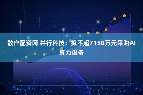 散户配资网 并行科技：拟不超7150万元采购AI算力设备