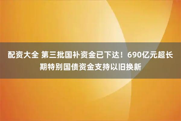 配资大全 第三批国补资金已下达！690亿元超长期特别国债资金支持以旧换新