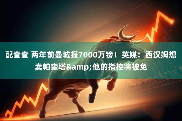 配查查 两年前曼城报7000万镑！英媒：西汉姆想卖帕奎塔&他的指控将被免