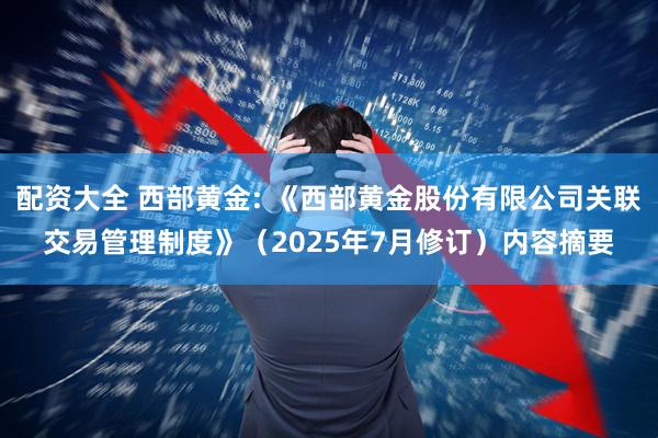 配资大全 西部黄金: 《西部黄金股份有限公司关联交易管理制度》（2025年7月修订）内容摘要