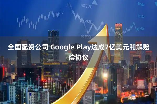 全国配资公司 Google Play达成7亿美元和解赔偿协议