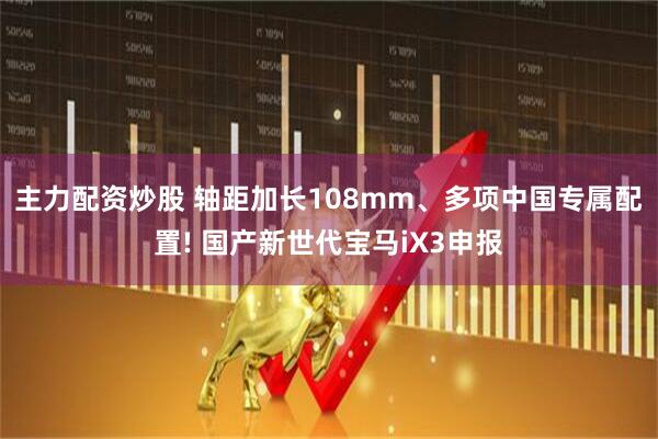 主力配资炒股 轴距加长108mm、多项中国专属配置! 国产新世代宝马iX3申报
