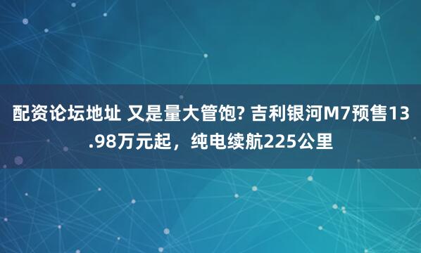 配资论坛地址 又是量大管饱? 吉利银河M7预售13.98万元起，纯电续航225公里