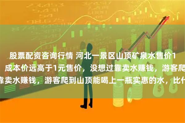 股票配资咨询行情 河北一景区山顶矿泉水售价1元被赞“良心”，景区：成本价远高于1元售价，没想过靠卖水赚钱，游客爬到山顶能喝上一瓶实惠的水，比什么都强